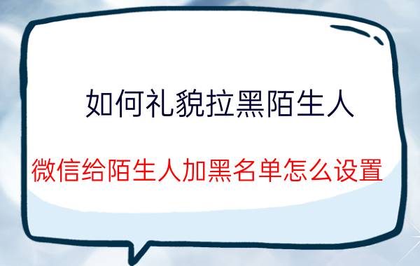 如何礼貌拉黑陌生人 微信给陌生人加黑名单怎么设置？